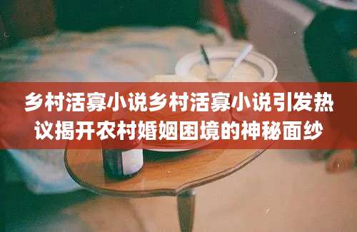乡村活寡小说乡村活寡小说引发热议揭开农村婚姻困境的神秘面纱