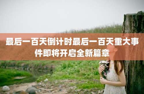 最后一百天倒计时最后一百天重大事件即将开启全新篇章