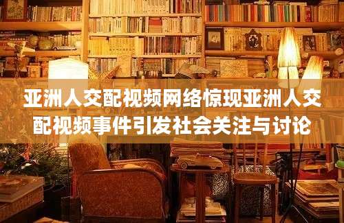 亚洲人交配视频网络惊现亚洲人交配视频事件引发社会关注与讨论