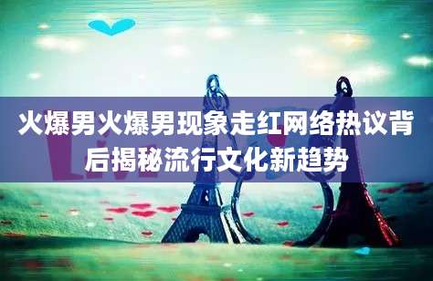 火爆男火爆男现象走红网络热议背后揭秘流行文化新趋势