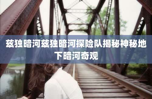 兹独暗河兹独暗河探险队揭秘神秘地下暗河奇观