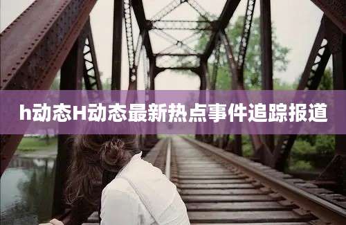 h动态H动态最新热点事件追踪报道