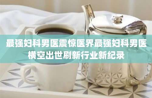 最强妇科男医震惊医界最强妇科男医横空出世刷新行业新纪录