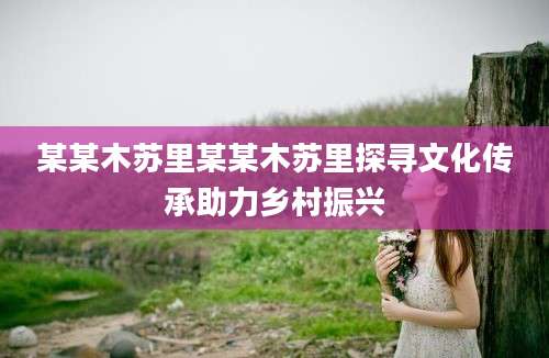 某某木苏里某某木苏里探寻文化传承助力乡村振兴