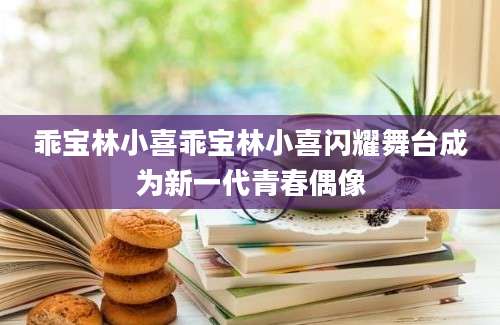 乖宝林小喜乖宝林小喜闪耀舞台成为新一代青春偶像