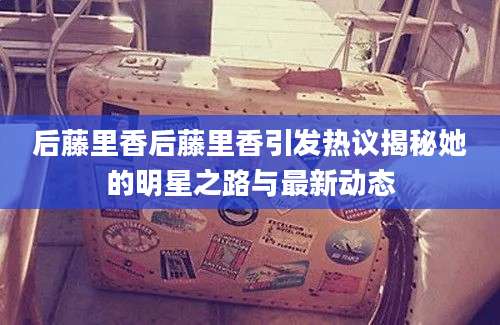 后藤里香后藤里香引发热议揭秘她的明星之路与最新动态