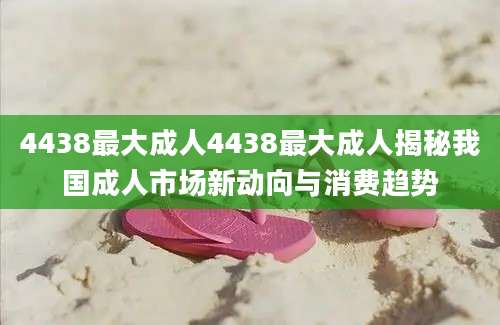 4438最大成人4438最大成人揭秘我国成人市场新动向与消费趋势