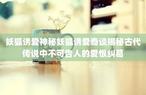 妖狐诱爱神秘妖狐诱爱奇谈揭秘古代传说中不可告人的爱恨纠葛