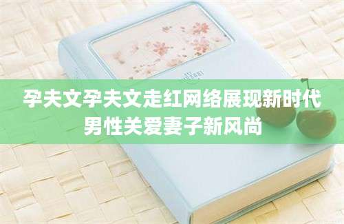 孕夫文孕夫文走红网络展现新时代男性关爱妻子新风尚