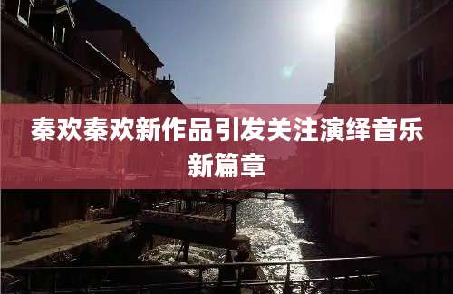 秦欢秦欢新作品引发关注演绎音乐新篇章