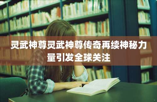 灵武神尊灵武神尊传奇再续神秘力量引发全球关注
