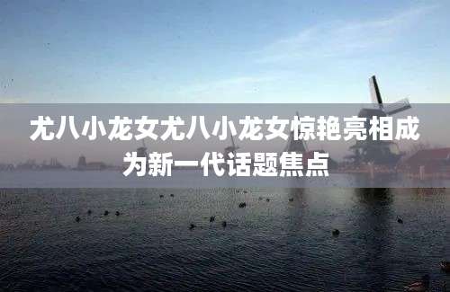 尤八小龙女尤八小龙女惊艳亮相成为新一代话题焦点