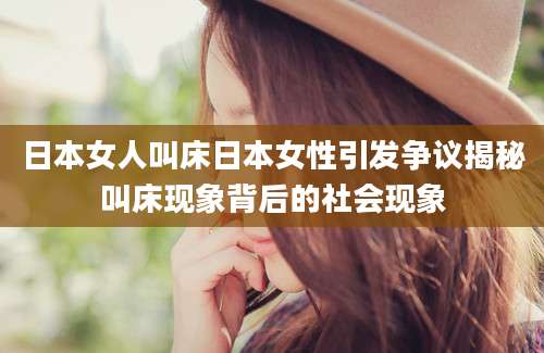 日本女人叫床日本女性引发争议揭秘叫床现象背后的社会现象