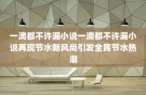 一滴都不许漏小说一滴都不许漏小说再现节水新风尚引发全民节水热潮