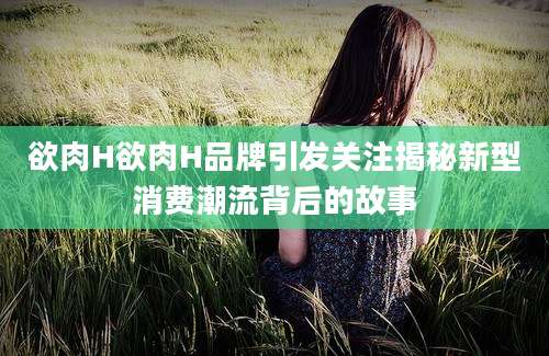 欲肉H欲肉H品牌引发关注揭秘新型消费潮流背后的故事