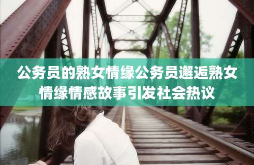 公务员的熟女情缘公务员邂逅熟女情缘情感故事引发社会热议