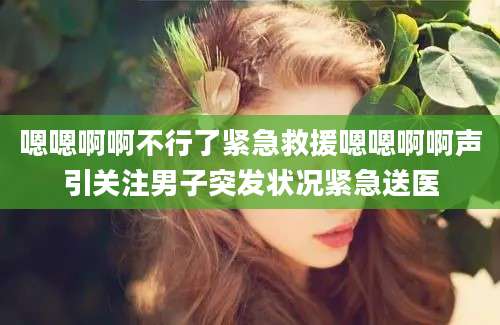 嗯嗯啊啊不行了紧急救援嗯嗯啊啊声引关注男子突发状况紧急送医