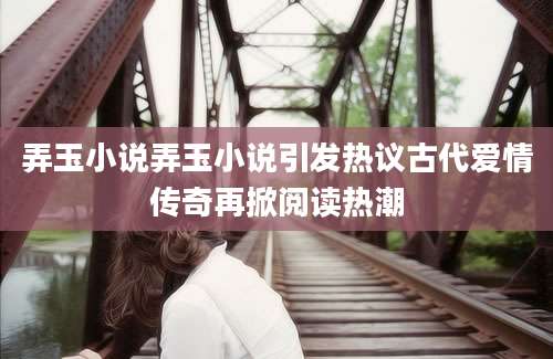 弄玉小说弄玉小说引发热议古代爱情传奇再掀阅读热潮