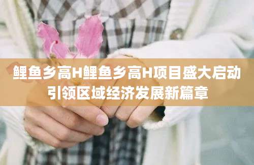鲤鱼乡高H鲤鱼乡高H项目盛大启动引领区域经济发展新篇章