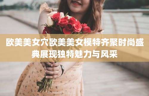 欧美美女穴欧美美女模特齐聚时尚盛典展现独特魅力与风采