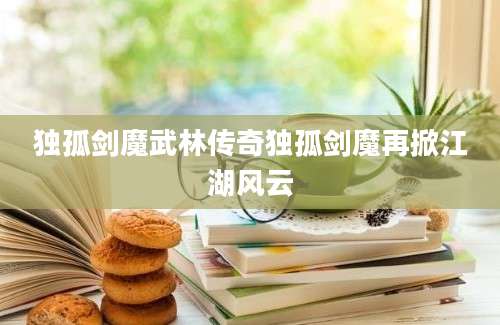 独孤剑魔武林传奇独孤剑魔再掀江湖风云
