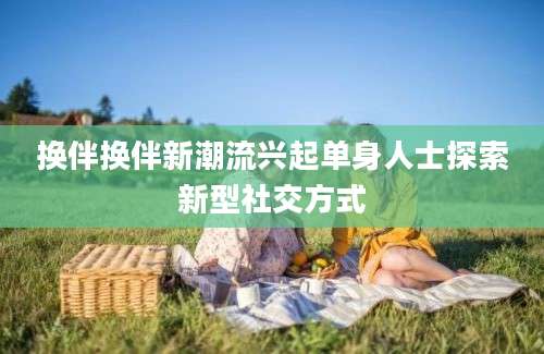 换伴换伴新潮流兴起单身人士探索新型社交方式