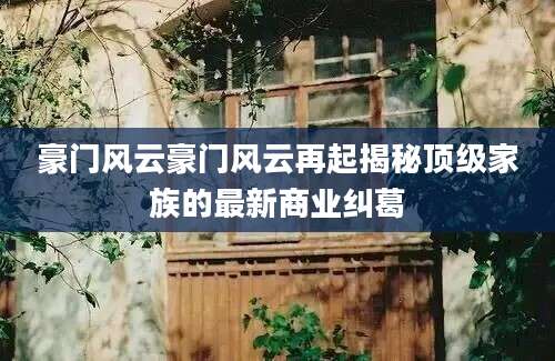 豪门风云豪门风云再起揭秘顶级家族的最新商业纠葛