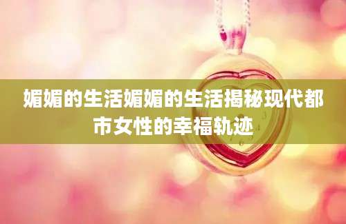 媚媚的生活媚媚的生活揭秘现代都市女性的幸福轨迹