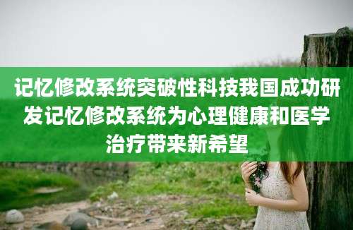 记忆修改系统突破性科技我国成功研发记忆修改系统为心理健康和医学治疗带来新希望