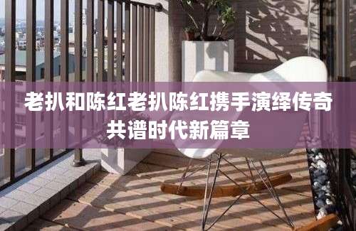 老扒和陈红老扒陈红携手演绎传奇共谱时代新篇章