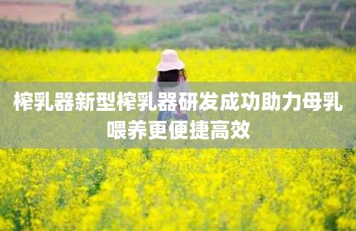 榨乳器新型榨乳器研发成功助力母乳喂养更便捷高效