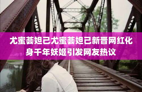 尤蜜荟妲己尤蜜荟妲己新晋网红化身千年妖姬引发网友热议