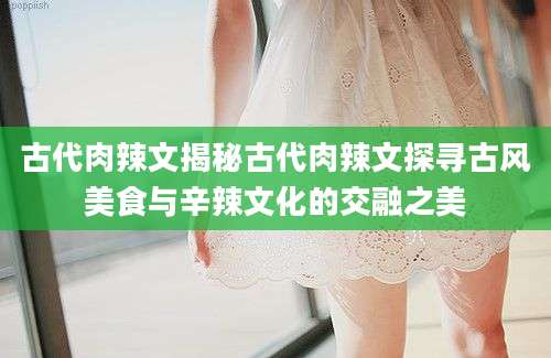 古代肉辣文揭秘古代肉辣文探寻古风美食与辛辣文化的交融之美