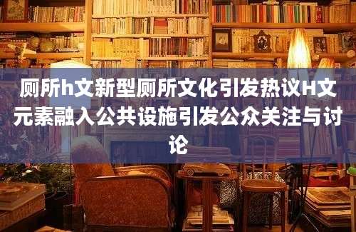 厕所h文新型厕所文化引发热议H文元素融入公共设施引发公众关注与讨论