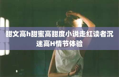 甜文高h甜蜜高甜度小说走红读者沉迷高H情节体验
