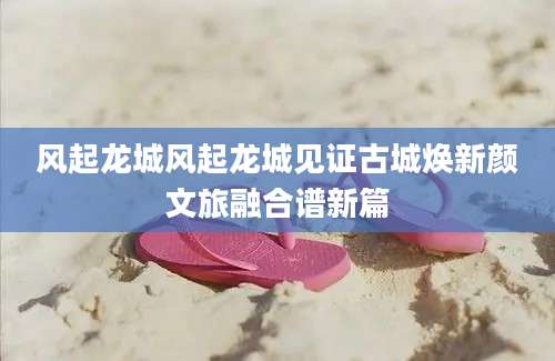 风起龙城风起龙城见证古城焕新颜文旅融合谱新篇