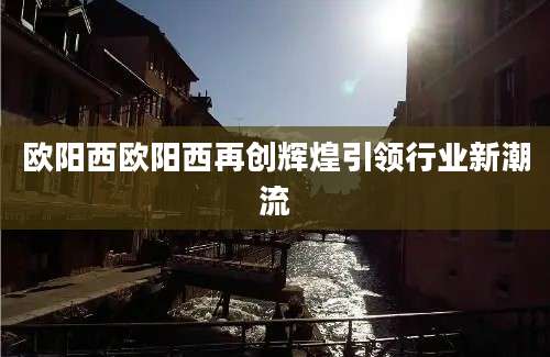 欧阳西欧阳西再创辉煌引领行业新潮流
