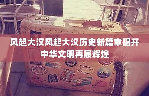 风起大汉风起大汉历史新篇章揭开中华文明再展辉煌