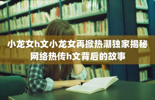 小龙女h文小龙女再掀热潮独家揭秘网络热传h文背后的故事