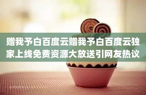 赠我予白百度云赠我予白百度云独家上线免费资源大放送引网友热议