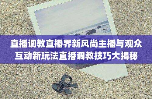 直播调教直播界新风尚主播与观众互动新玩法直播调教技巧大揭秘