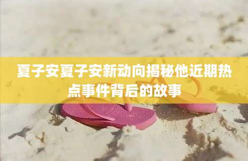 夏子安夏子安新动向揭秘他近期热点事件背后的故事