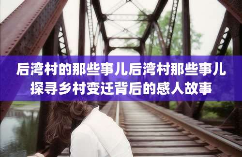 后湾村的那些事儿后湾村那些事儿探寻乡村变迁背后的感人故事