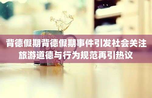 背德假期背德假期事件引发社会关注旅游道德与行为规范再引热议