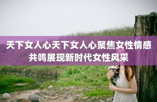 天下女人心天下女人心聚焦女性情感共鸣展现新时代女性风采