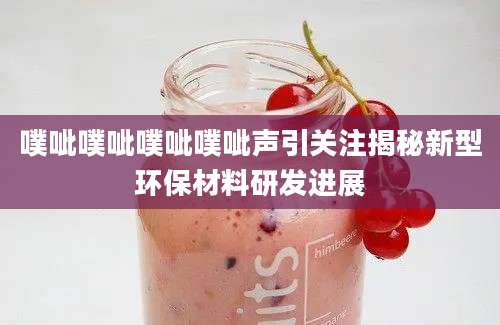 噗呲噗呲噗呲噗呲声引关注揭秘新型环保材料研发进展