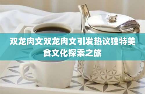 双龙肉文双龙肉文引发热议独特美食文化探索之旅