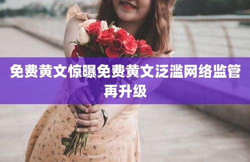 免费黄文惊曝免费黄文泛滥网络监管再升级