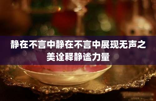 静在不言中静在不言中展现无声之美诠释静谧力量