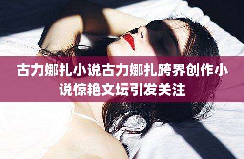 古力娜扎小说古力娜扎跨界创作小说惊艳文坛引发关注